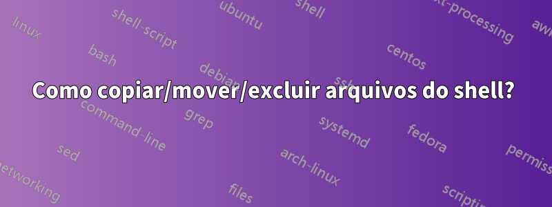 Como copiar/mover/excluir arquivos do shell?