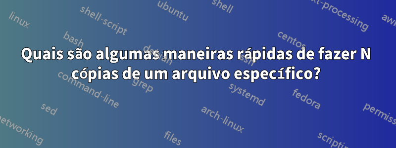 Quais são algumas maneiras rápidas de fazer N cópias de um arquivo específico?