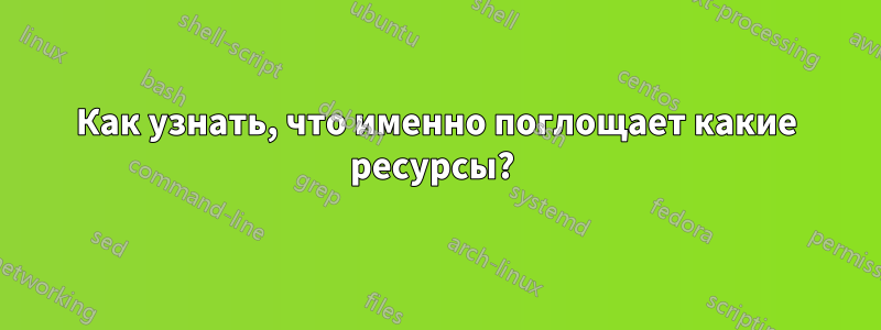 Как узнать, что именно поглощает какие ресурсы? 