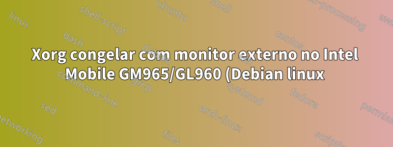 Xorg congelar com monitor externo no Intel Mobile GM965/GL960 (Debian linux)