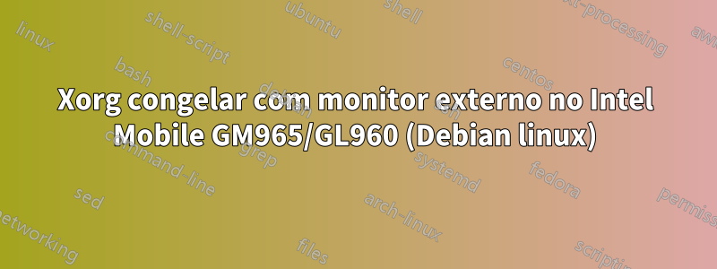 Xorg congelar com monitor externo no Intel Mobile GM965/GL960 (Debian linux)