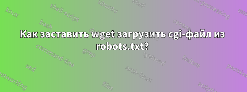 Как заставить wget загрузить cgi-файл из robots.txt?