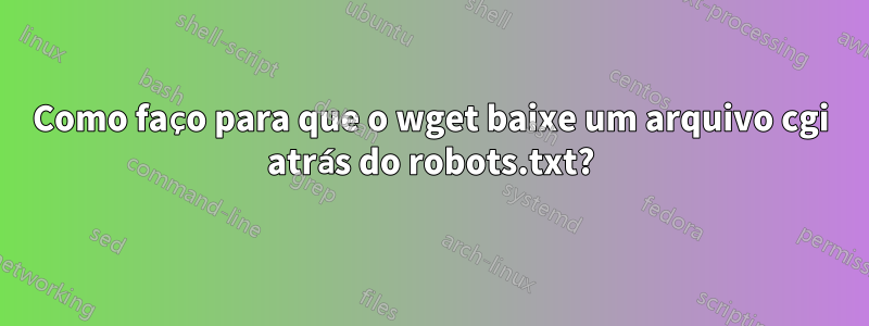 Como faço para que o wget baixe um arquivo cgi atrás do robots.txt?
