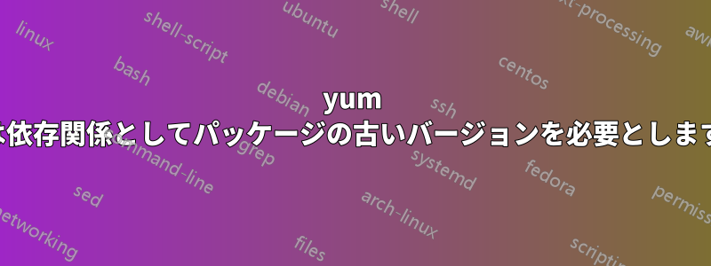 yum は依存関係としてパッケージの古いバージョンを必要とします