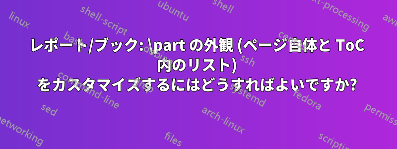 レポート/ブック: \part の外観 (ページ自体と ToC 内のリスト) をカスタマイズするにはどうすればよいですか?