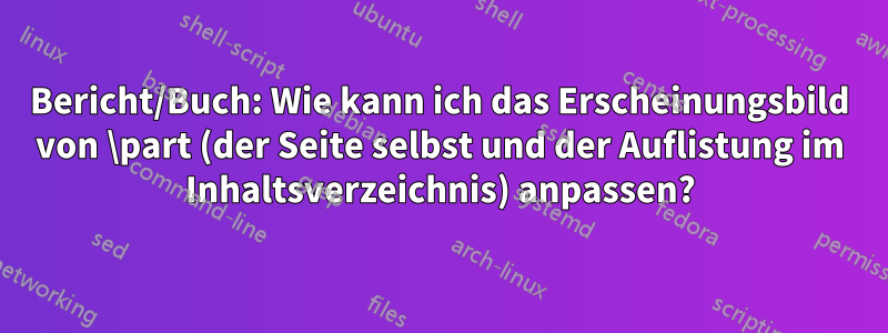 Bericht/Buch: Wie kann ich das Erscheinungsbild von \part (der Seite selbst und der Auflistung im Inhaltsverzeichnis) anpassen?