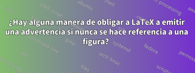 ¿Hay alguna manera de obligar a LaTeX a emitir una advertencia si nunca se hace referencia a una figura? 