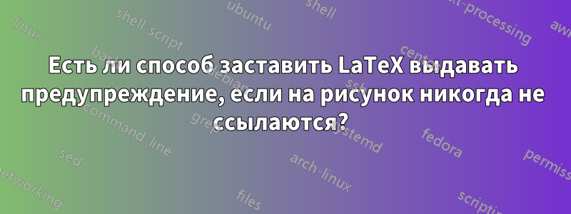 Есть ли способ заставить LaTeX выдавать предупреждение, если на рисунок никогда не ссылаются? 