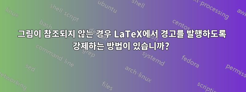 그림이 참조되지 않는 경우 LaTeX에서 경고를 발행하도록 강제하는 방법이 있습니까? 