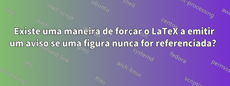 Existe uma maneira de forçar o LaTeX a emitir um aviso se uma figura nunca for referenciada? 