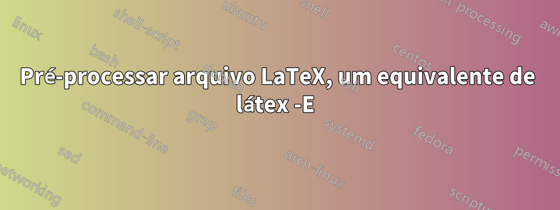 Pré-processar arquivo LaTeX, um equivalente de látex -E 
