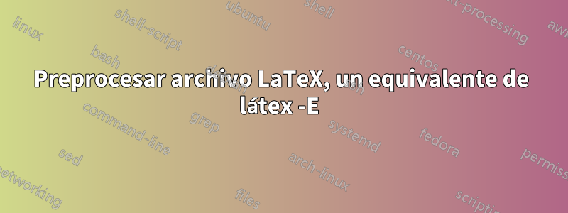 Preprocesar archivo LaTeX, un equivalente de látex -E 