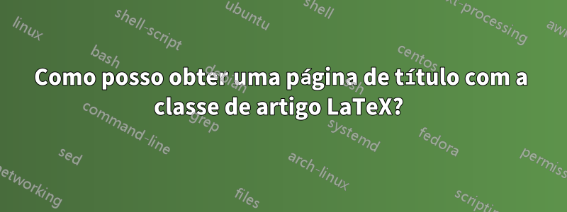 Como posso obter uma página de título com a classe de artigo LaTeX? 