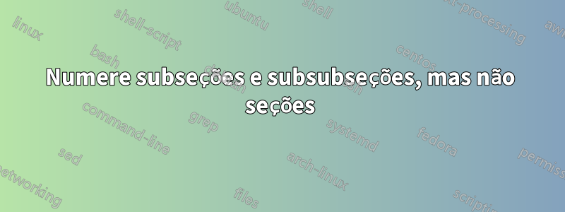 Numere subseções e subsubseções, mas não seções