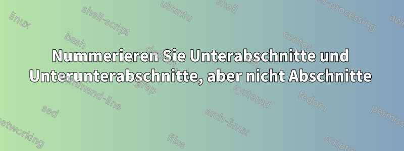 Nummerieren Sie Unterabschnitte und Unterunterabschnitte, aber nicht Abschnitte