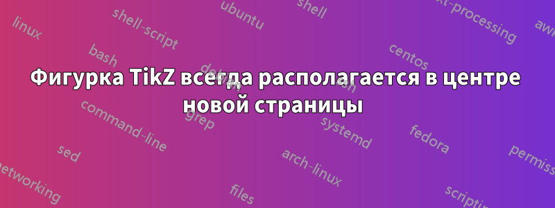 Фигурка TikZ всегда располагается в центре новой страницы