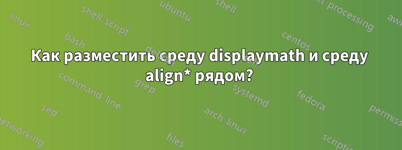 Как разместить среду displaymath и среду align* рядом?
