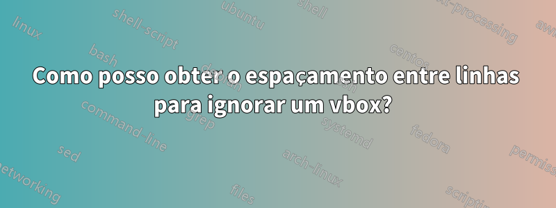 Como posso obter o espaçamento entre linhas para ignorar um vbox? 