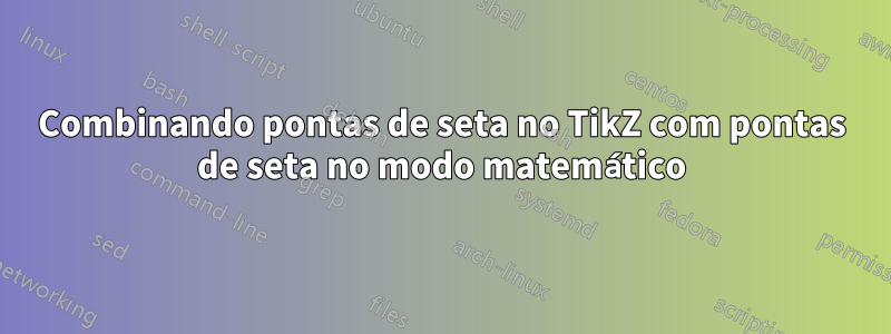 Combinando pontas de seta no TikZ com pontas de seta no modo matemático