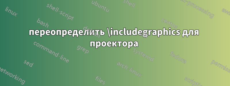 переопределить \includegraphics для проектора