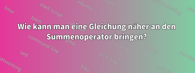 Wie kann man eine Gleichung näher an den Summenoperator bringen?