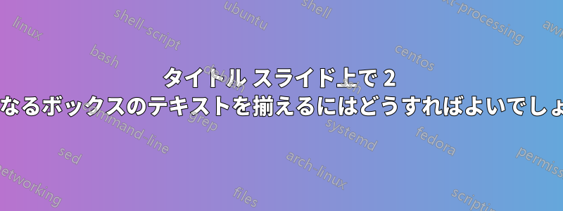 タイトル スライド上で 2 つの異なるボックスのテキストを揃えるにはどうすればよいでしょうか?