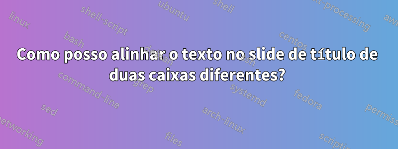 Como posso alinhar o texto no slide de título de duas caixas diferentes?