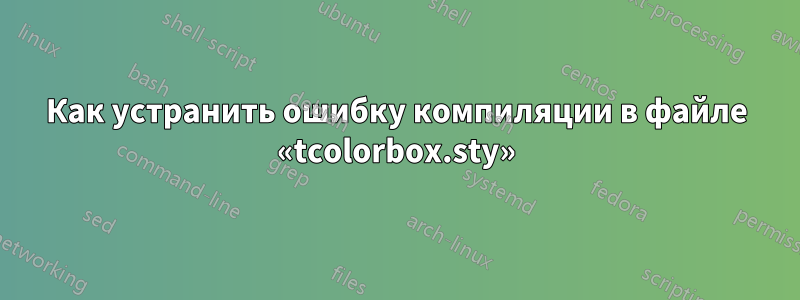 Как устранить ошибку компиляции в файле «tcolorbox.sty»