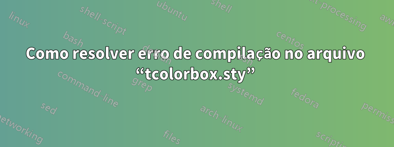 Como resolver erro de compilação no arquivo “tcolorbox.sty”