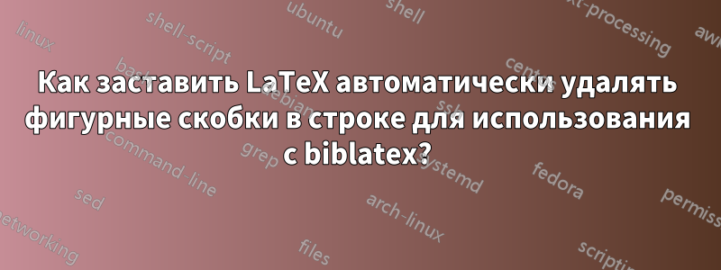 Как заставить LaTeX автоматически удалять фигурные скобки в строке для использования с biblatex?