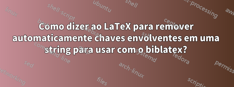 Como dizer ao LaTeX para remover automaticamente chaves envolventes em uma string para usar com o biblatex?