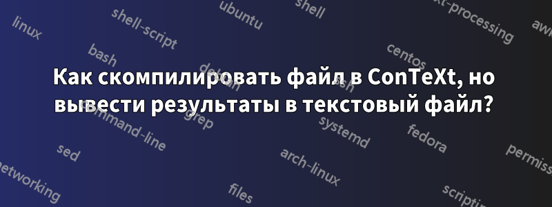 Как скомпилировать файл в ConTeXt, но вывести результаты в текстовый файл?