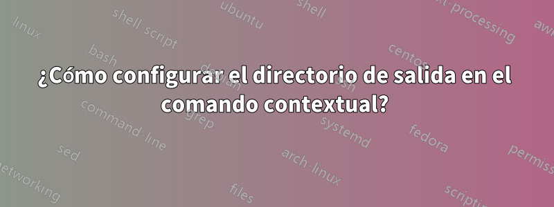 ¿Cómo configurar el directorio de salida en el comando contextual?