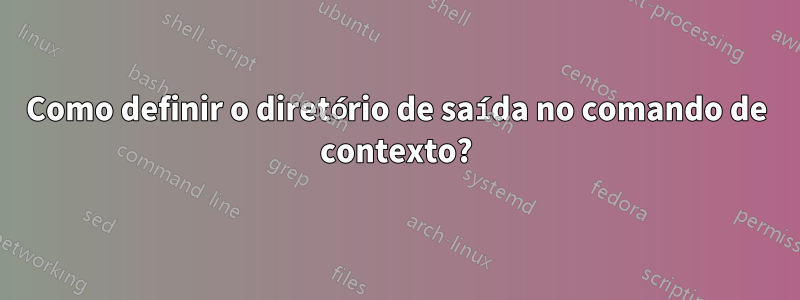 Como definir o diretório de saída no comando de contexto?