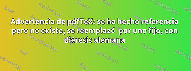 Advertencia de pdfTeX: se ha hecho referencia pero no existe, se reemplazó por uno fijo, con diéresis alemana