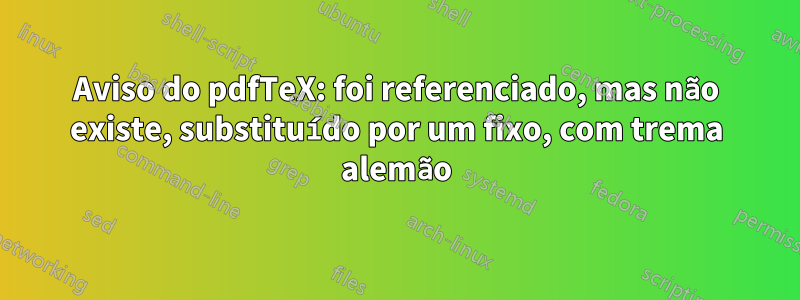 Aviso do pdfTeX: foi referenciado, mas não existe, substituído por um fixo, com trema alemão