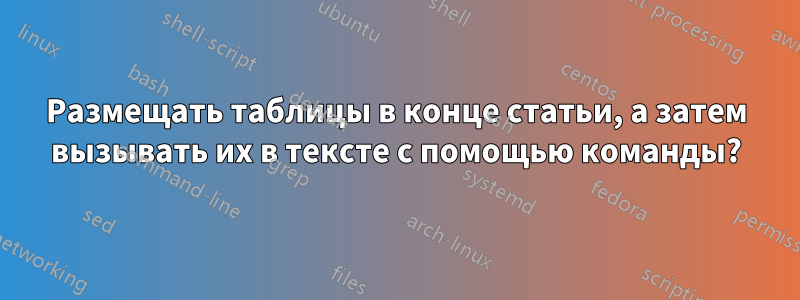 Размещать таблицы в конце статьи, а затем вызывать их в тексте с помощью команды?