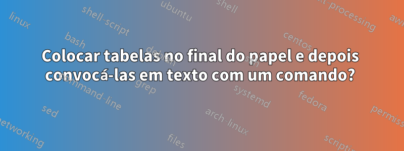 Colocar tabelas no final do papel e depois convocá-las em texto com um comando?