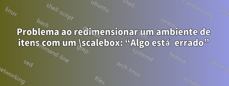 Problema ao redimensionar um ambiente de itens com um \scalebox: “Algo está errado”