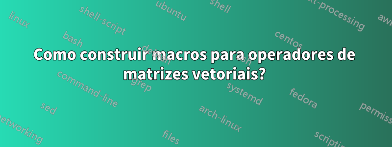Como construir macros para operadores de matrizes vetoriais?