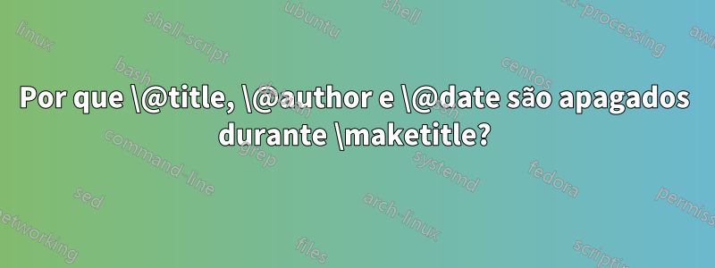 Por que \@title, \@author e \@date são apagados durante \maketitle?