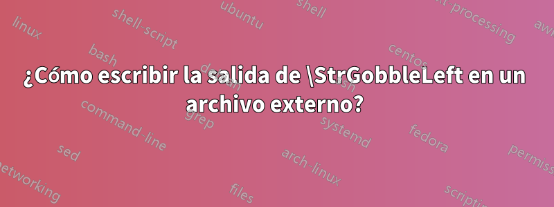 ¿Cómo escribir la salida de \StrGobbleLeft en un archivo externo?