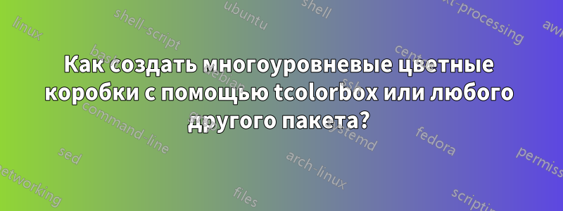 Как создать многоуровневые цветные коробки с помощью tcolorbox или любого другого пакета?