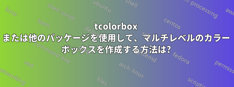 tcolorbox または他のパッケージを使用して、マルチレベルのカラー ボックスを作成する方法は?