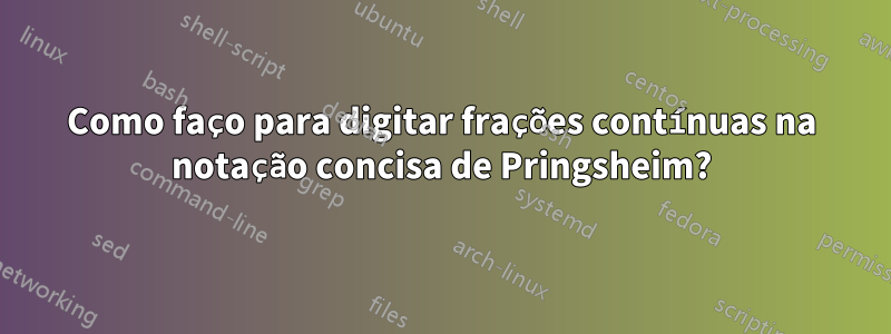 Como faço para digitar frações contínuas na notação concisa de Pringsheim?