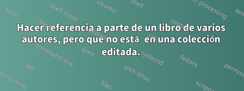 Hacer referencia a parte de un libro de varios autores, pero que no está en una colección editada.