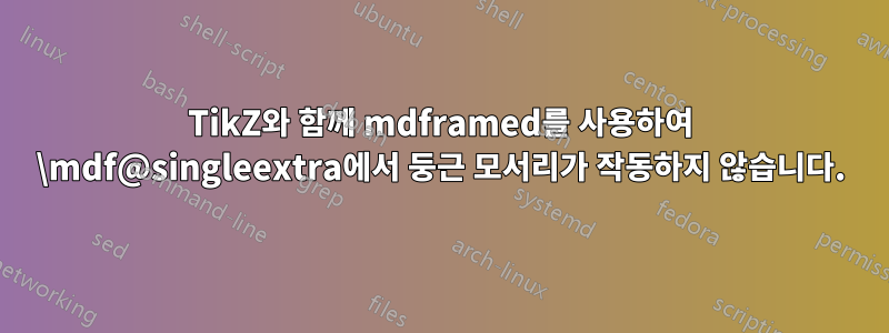 TikZ와 함께 mdframed를 사용하여 \mdf@singleextra에서 둥근 모서리가 작동하지 않습니다.