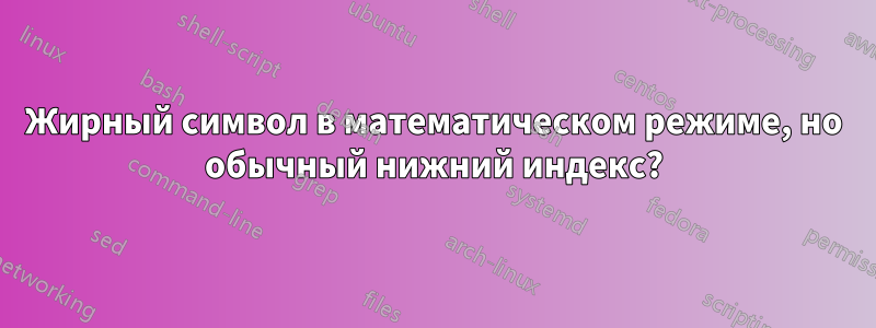 Жирный символ в математическом режиме, но обычный нижний индекс?