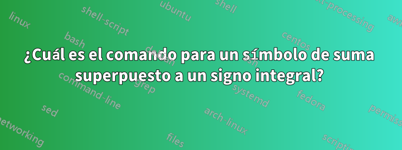 ¿Cuál es el comando para un símbolo de suma superpuesto a un signo integral?