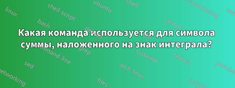 Какая команда используется для символа суммы, наложенного на знак интеграла?